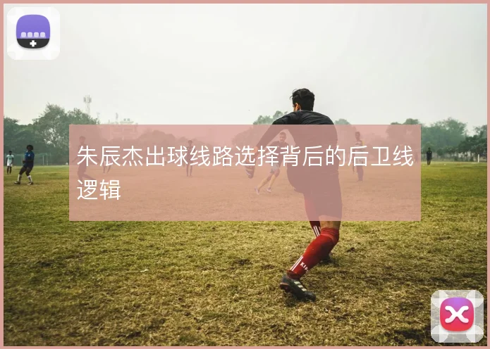 朱辰杰出球线路选择背后的后卫线逻辑