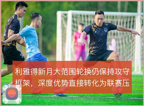 利雅得新月大范围轮换仍保持攻守框架,深度优势直接转化为联赛压制力