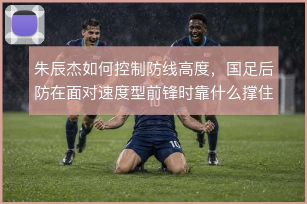 朱辰杰如何控制防线高度,国足后防在面对速度型前锋时靠什么撑住