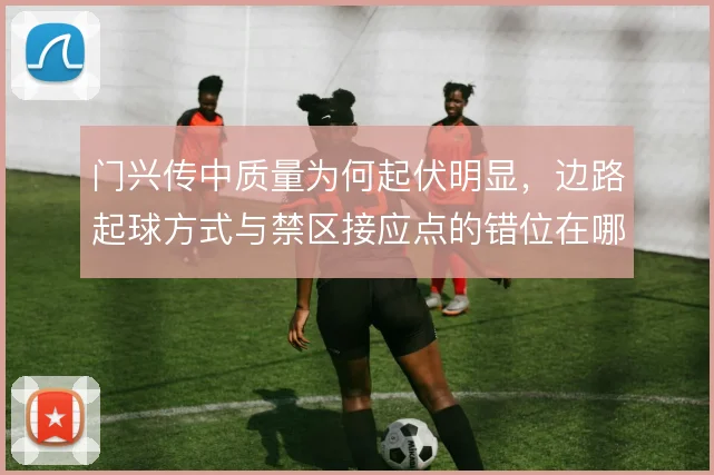 门兴传中质量为何起伏明显,边路起球方式与禁区接应点的错位在哪