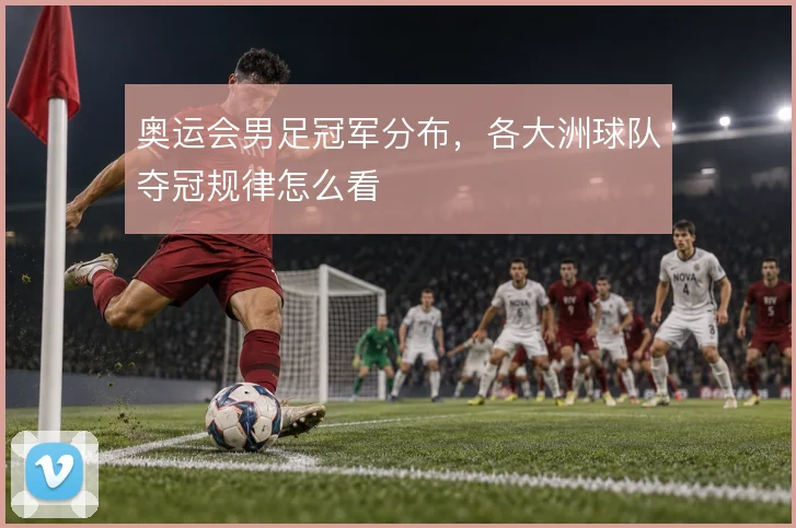 奥运会男足冠军分布,各大洲球队夺冠规律怎么看
