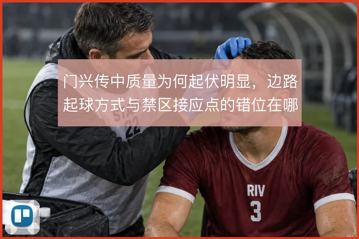 门兴传中质量为何起伏明显,边路起球方式与禁区接应点的错位在哪