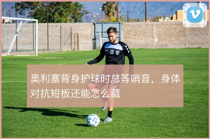 奥利塞背身护球时总等哨音，身体对抗短板还能怎么藏