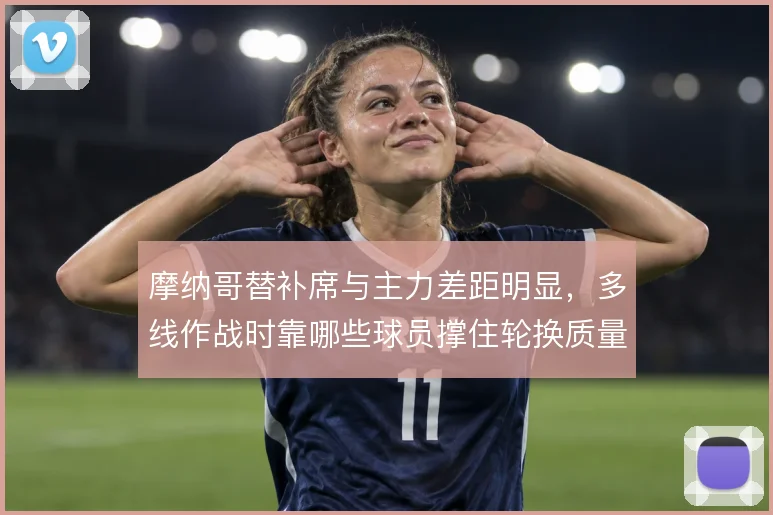 摩纳哥替补席与主力差距明显,多线作战时靠哪些球员撑住轮换质量