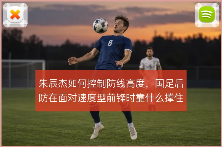 朱辰杰如何控制防线高度,国足后防在面对速度型前锋时靠什么撑住