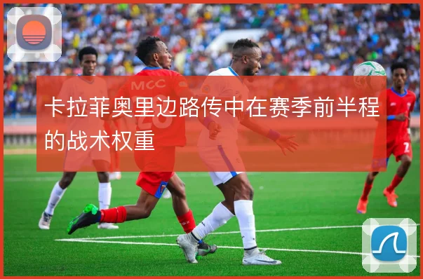卡拉菲奥里边路传中在赛季前半程的战术权重