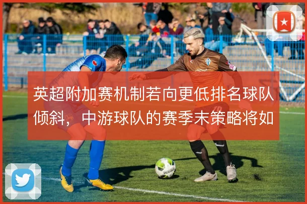 英超附加赛机制若向更低排名球队倾斜，中游球队的赛季末策略将如何调整