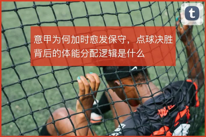 意甲为何加时愈发保守,点球决胜背后的体能分配逻辑是什么