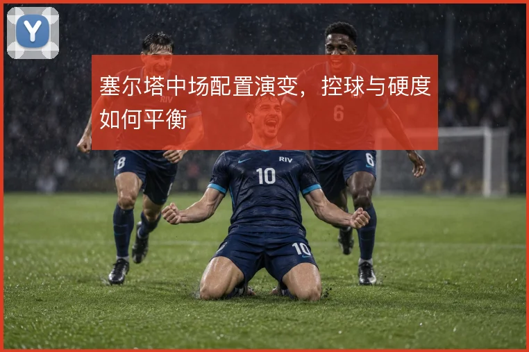 塞尔塔中场配置演变,控球与硬度如何平衡