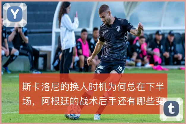 斯卡洛尼的换人时机为何总在下半场,阿根廷的战术后手还有哪些变化