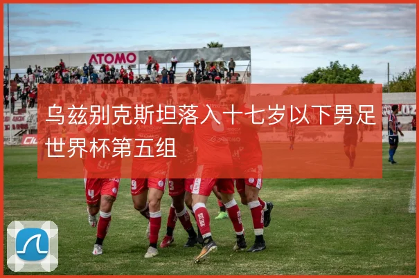 乌兹别克斯坦落入十七岁以下男足世界杯第五组