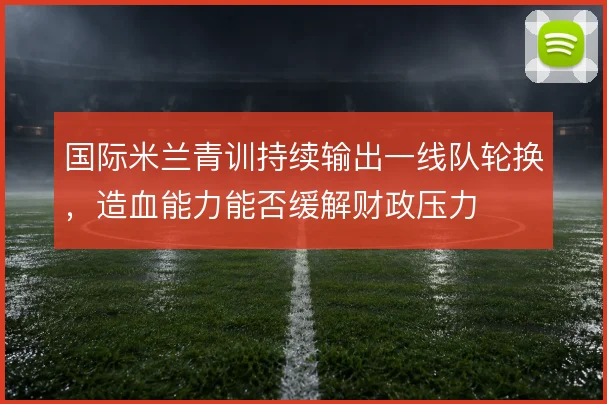 国际米兰青训持续输出一线队轮换，造血能力能否缓解财政压力