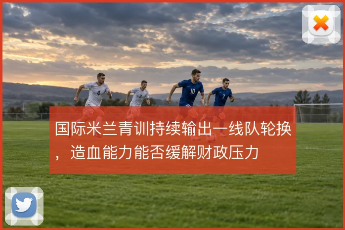 国际米兰青训持续输出一线队轮换,造血能力能否缓解财政压力