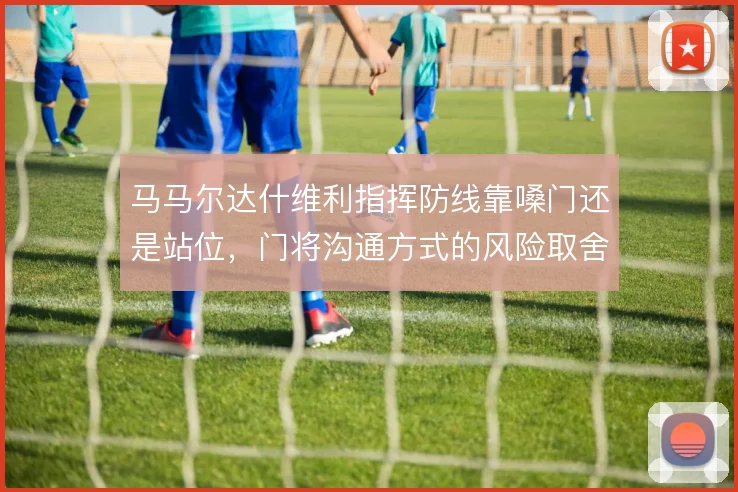 马马尔达什维利指挥防线靠嗓门还是站位,门将沟通方式的风险取舍