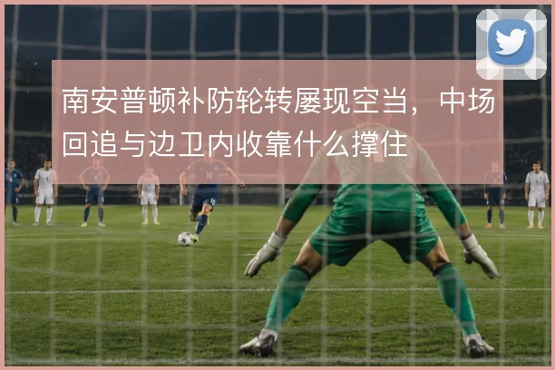 南安普顿补防轮转屡现空当,中场回追与边卫内收靠什么撑住