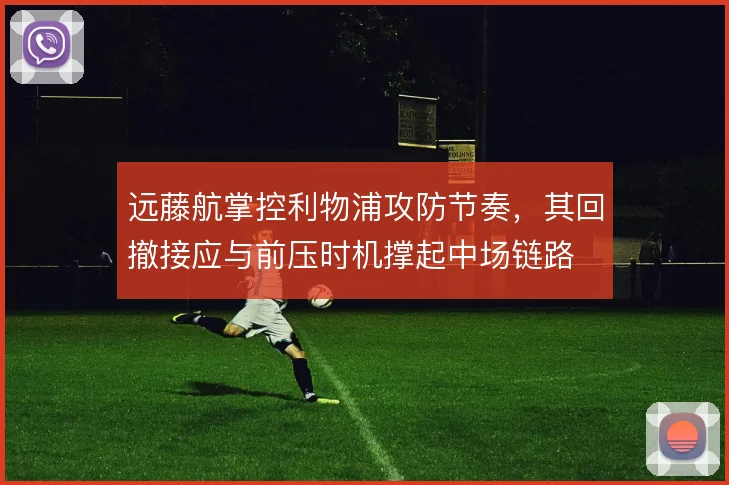 远藤航掌控利物浦攻防节奏,其回撤接应与前压时机撑起中场链路