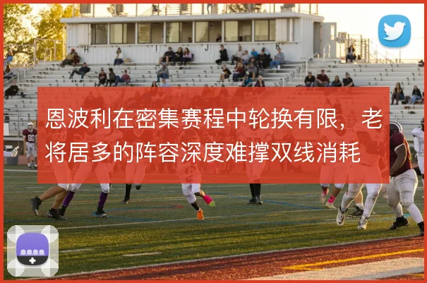 恩波利在密集赛程中轮换有限,老将居多的阵容深度难撑双线消耗