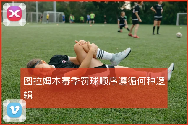 图拉姆本赛季罚球顺序遵循何种逻辑