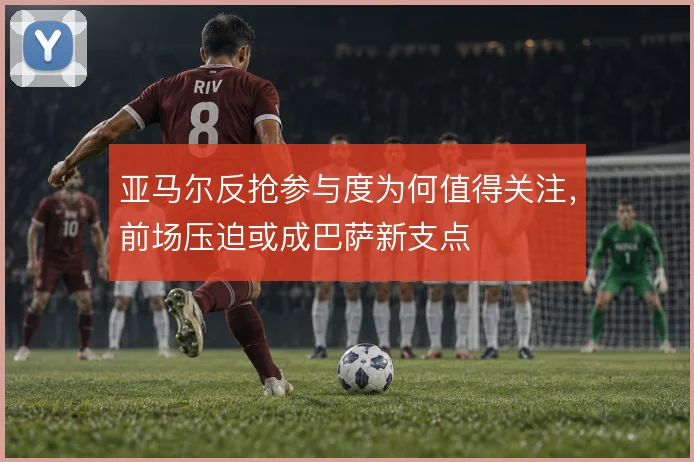 亚马尔反抢参与度为何值得关注,前场压迫或成巴萨新支点