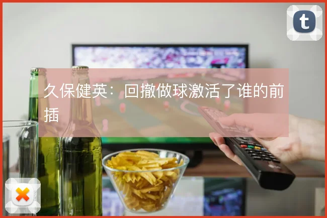久保健英:回撤做球激活了谁的前插
