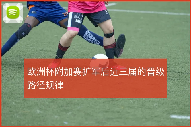 欧洲杯附加赛扩军后近三届的晋级路径规律