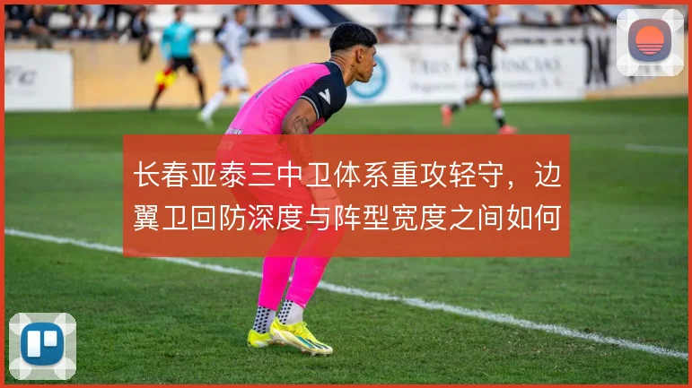 长春亚泰三中卫体系重攻轻守,边翼卫回防深度与阵型宽度之间如何取舍