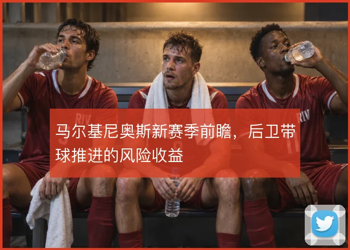 马尔基尼奥斯新赛季前瞻，后卫带球推进的风险收益