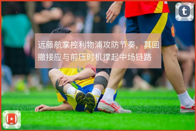 远藤航掌控利物浦攻防节奏,其回撤接应与前压时机撑起中场链路