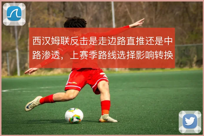 西汉姆联反击是走边路直推还是中路渗透,上赛季路线选择影响转换效率
